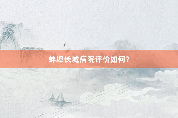 蚌埠长城病院评价如何？